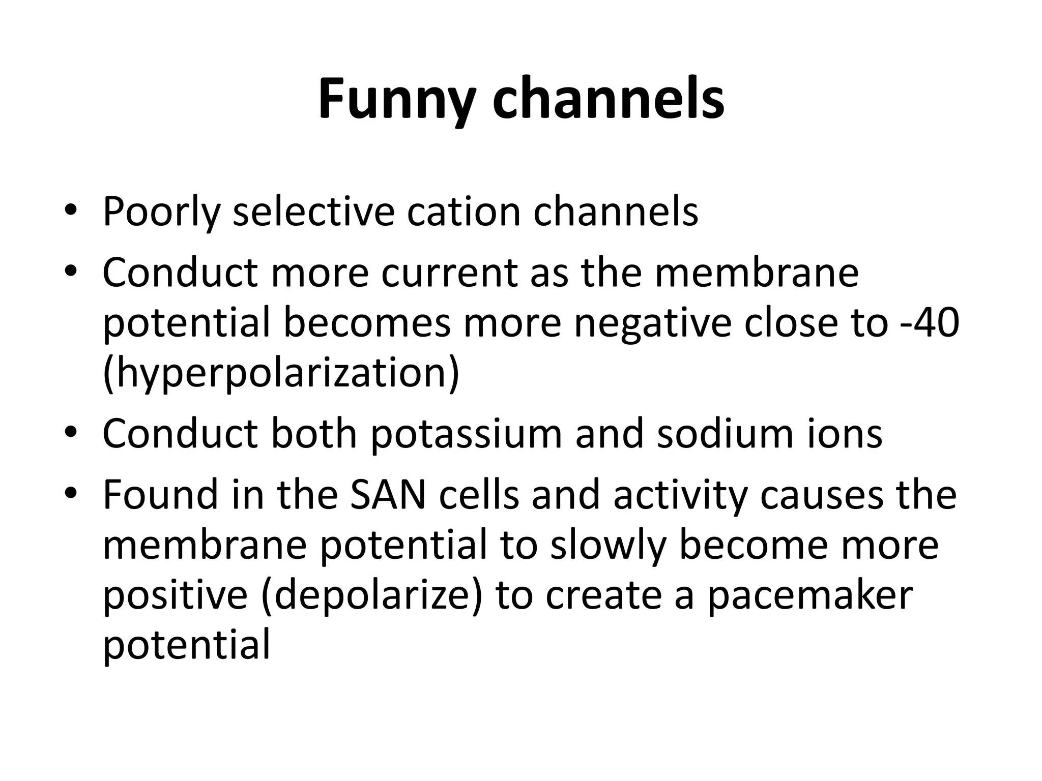 Funny channels
• Poorly selective cation channels
• Conduct more current as the membrane
potential becomes more negative close to -40
(hyperpolarization)
• Conduct both potassium and sodium ions
• Found in the SAN cells and activity causes the
membrane potential to slowly become more
positive (depolarize) to create a pacemaker
potential
 