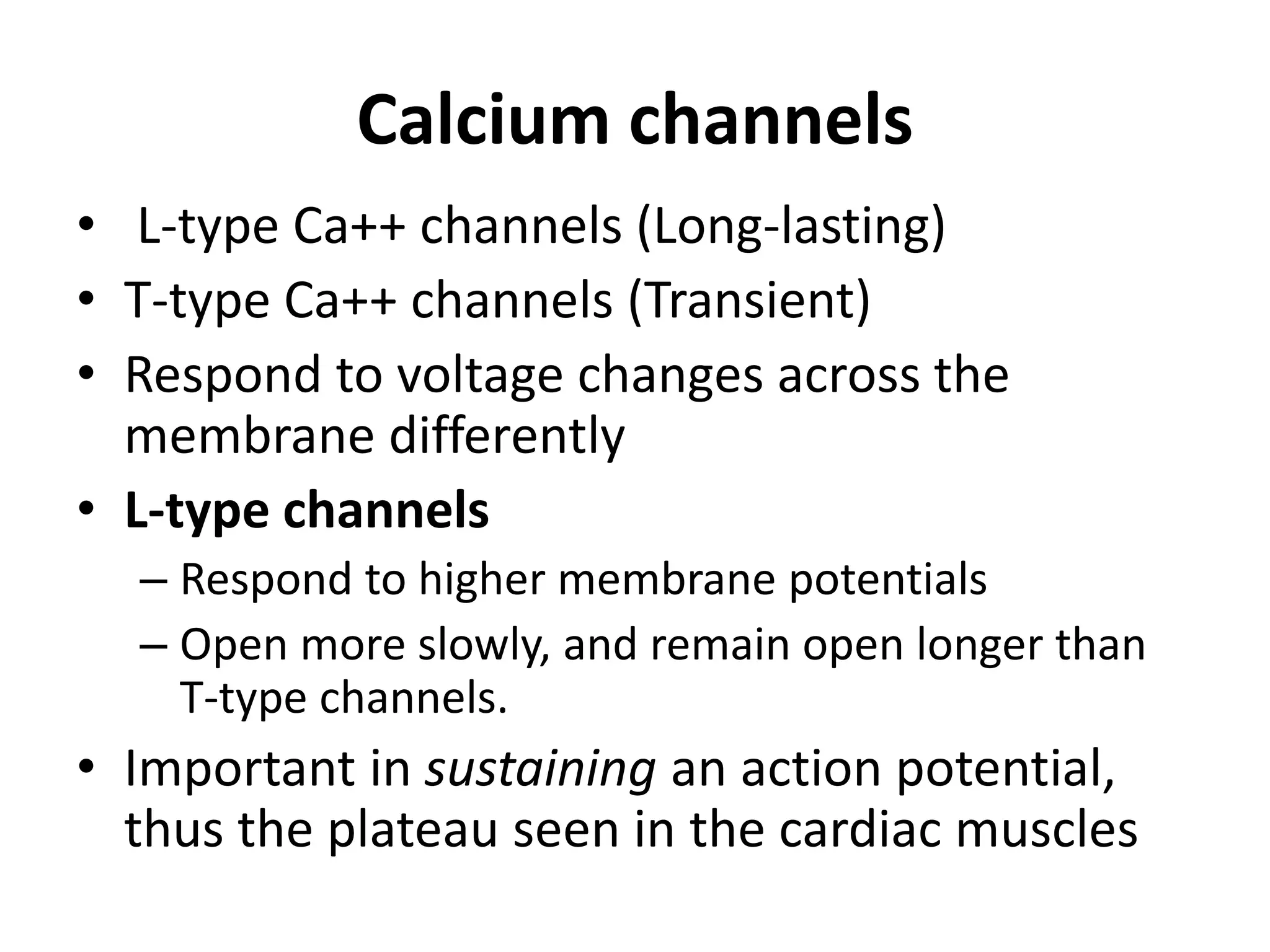 Calcium channels
• L-type Ca++ channels (Long-lasting)
• T-type Ca++ channels (Transient)
• Respond to voltage changes across the
membrane differently
• L-type channels
– Respond to higher membrane potentials
– Open more slowly, and remain open longer than
T-type channels.
• Important in sustaining an action potential,
thus the plateau seen in the cardiac muscles
 