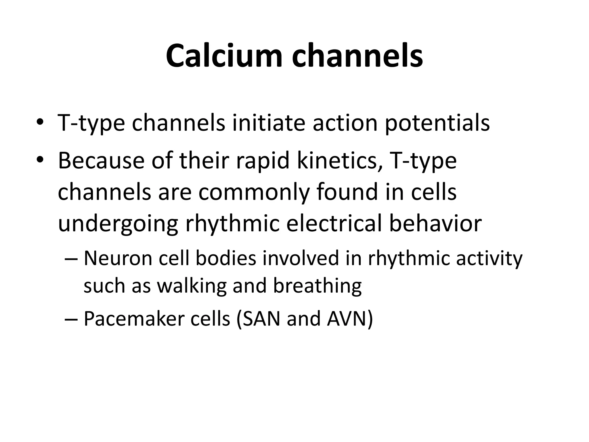 Calcium channels
• T-type channels initiate action potentials
• Because of their rapid kinetics, T-type
channels are commonly found in cells
undergoing rhythmic electrical behavior
– Neuron cell bodies involved in rhythmic activity
such as walking and breathing
– Pacemaker cells (SAN and AVN)
 
