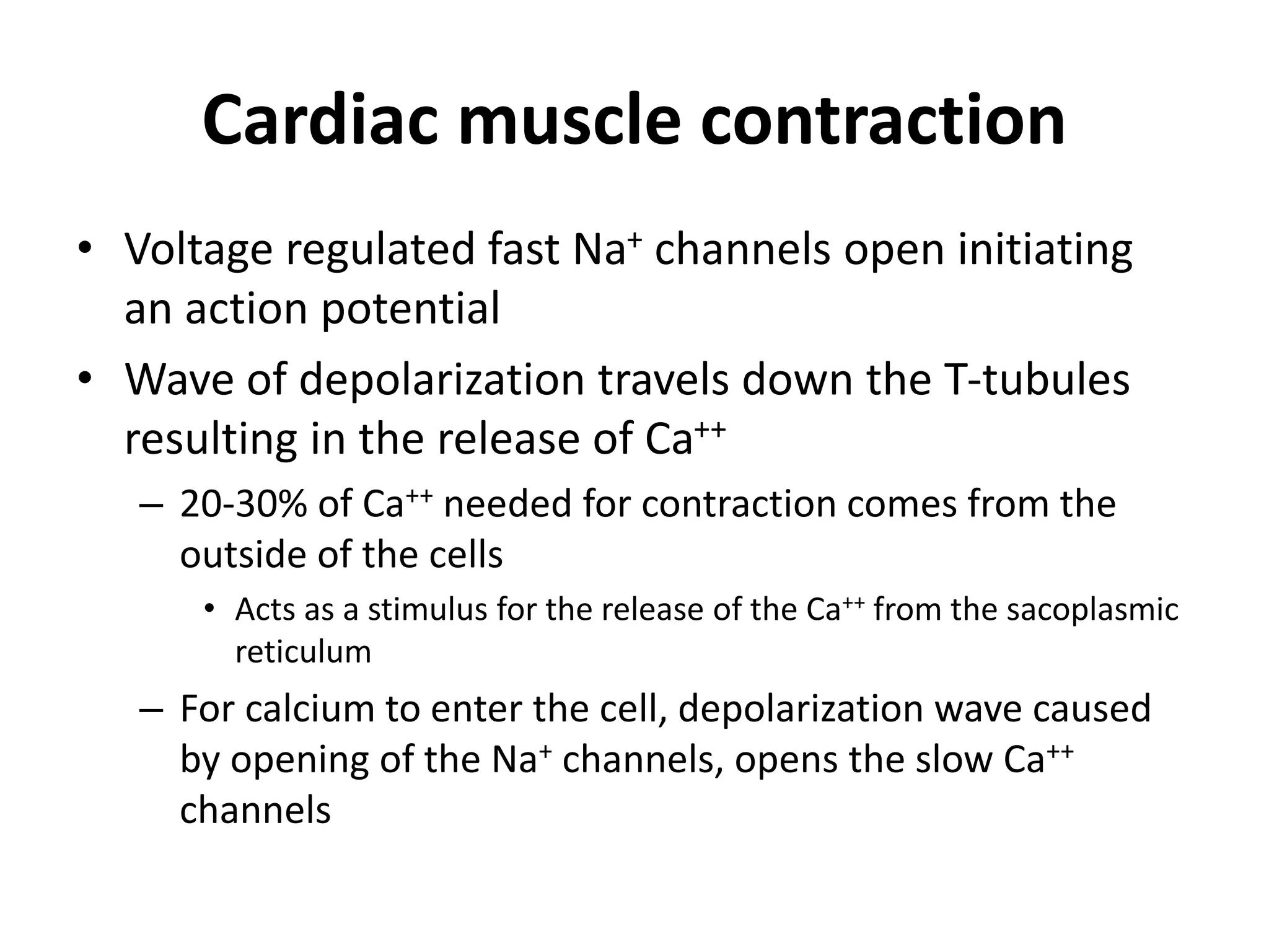 Cardiac muscle contraction
• Voltage regulated fast Na+ channels open initiating
an action potential
• Wave of depolarization travels down the T-tubules
resulting in the release of Ca++
– 20-30% of Ca++ needed for contraction comes from the
outside of the cells
• Acts as a stimulus for the release of the Ca++ from the sacoplasmic
reticulum
– For calcium to enter the cell, depolarization wave caused
by opening of the Na+ channels, opens the slow Ca++
channels
 