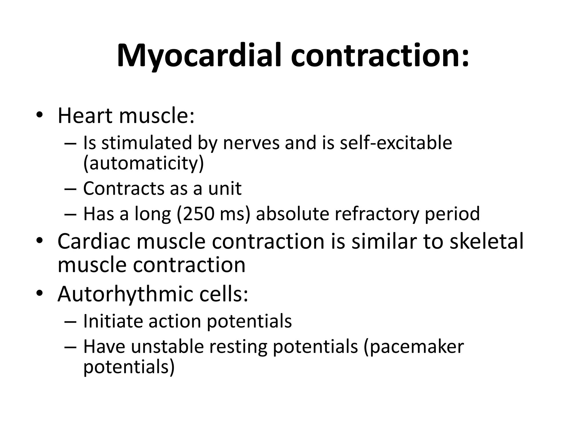 Myocardial contraction:
• Heart muscle:
– Is stimulated by nerves and is self-excitable
(automaticity)
– Contracts as a unit
– Has a long (250 ms) absolute refractory period
• Cardiac muscle contraction is similar to skeletal
muscle contraction
• Autorhythmic cells:
– Initiate action potentials
– Have unstable resting potentials (pacemaker
potentials)
 