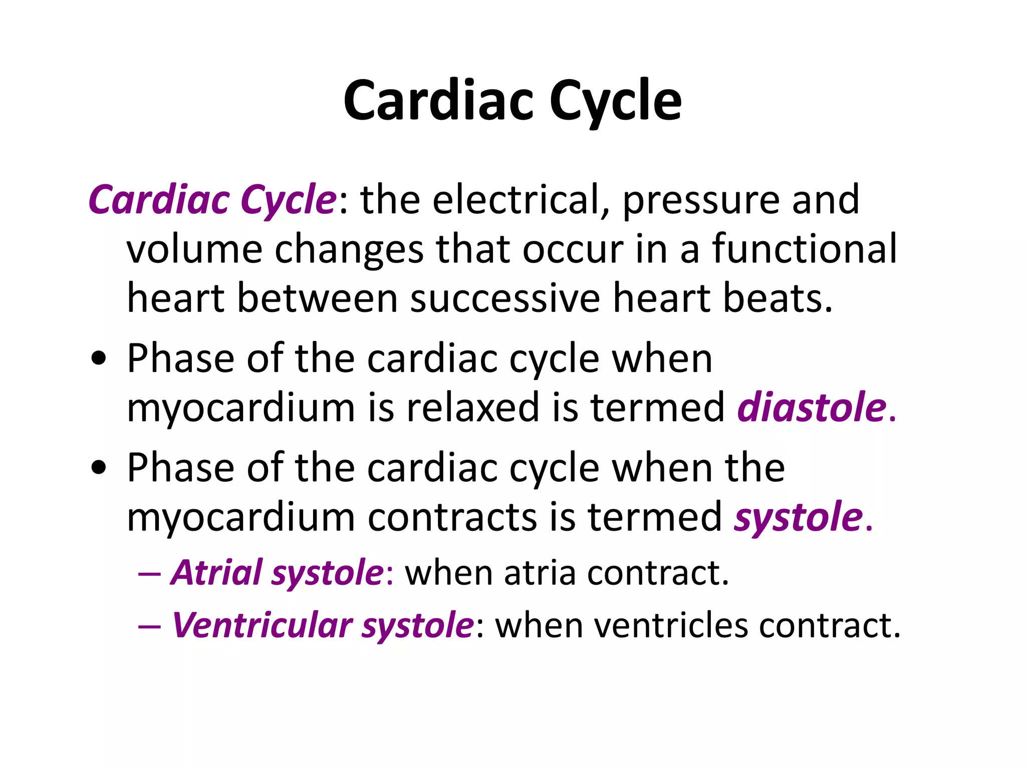 Cardiac Cycle
Cardiac Cycle: the electrical, pressure and
volume changes that occur in a functional
heart between successive heart beats.
• Phase of the cardiac cycle when
myocardium is relaxed is termed diastole.
• Phase of the cardiac cycle when the
myocardium contracts is termed systole.
– Atrial systole: when atria contract.
– Ventricular systole: when ventricles contract.
 