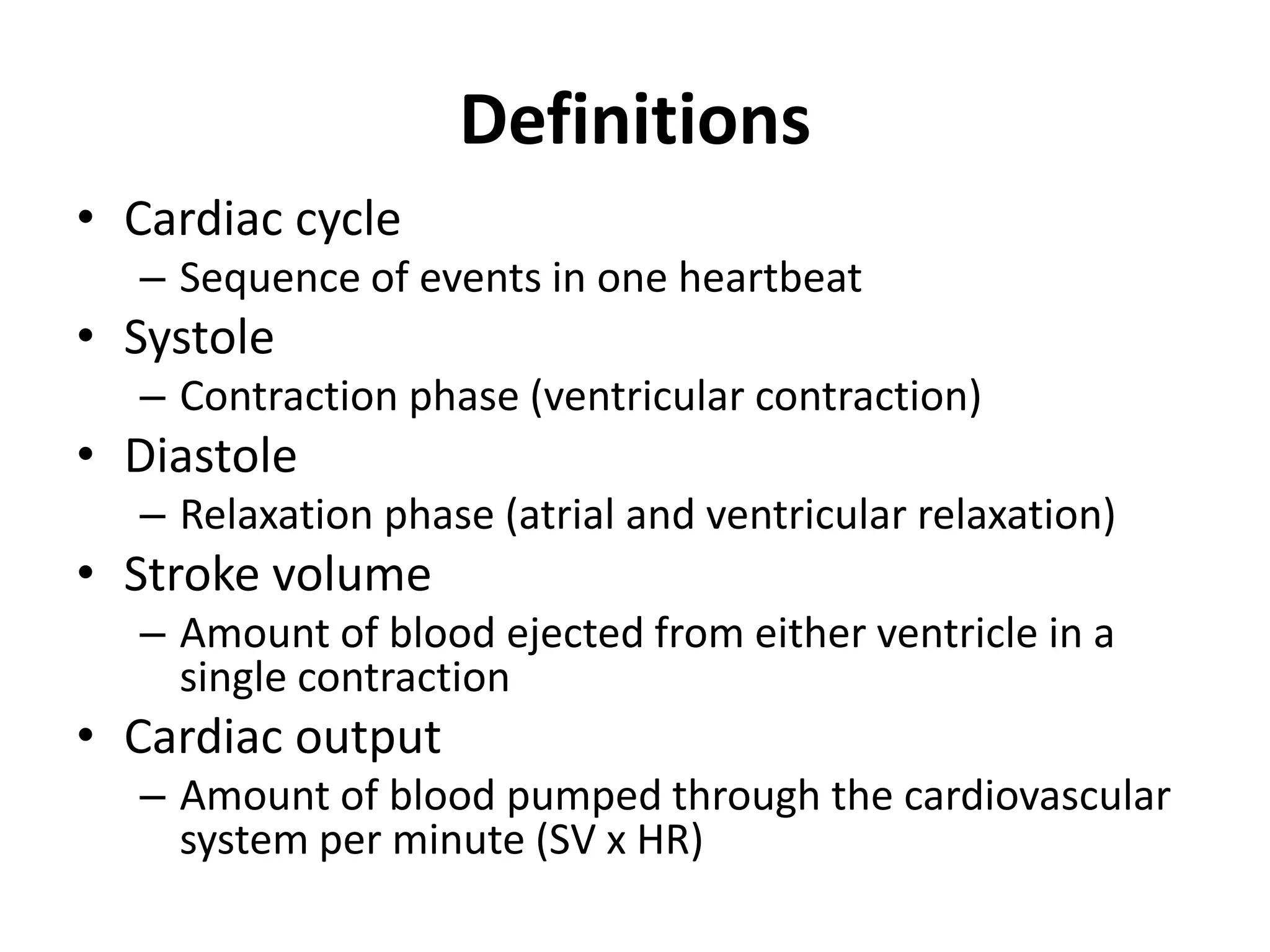 Definitions
• Cardiac cycle
– Sequence of events in one heartbeat
• Systole
– Contraction phase (ventricular contraction)
• Diastole
– Relaxation phase (atrial and ventricular relaxation)
• Stroke volume
– Amount of blood ejected from either ventricle in a
single contraction
• Cardiac output
– Amount of blood pumped through the cardiovascular
system per minute (SV x HR)
 
