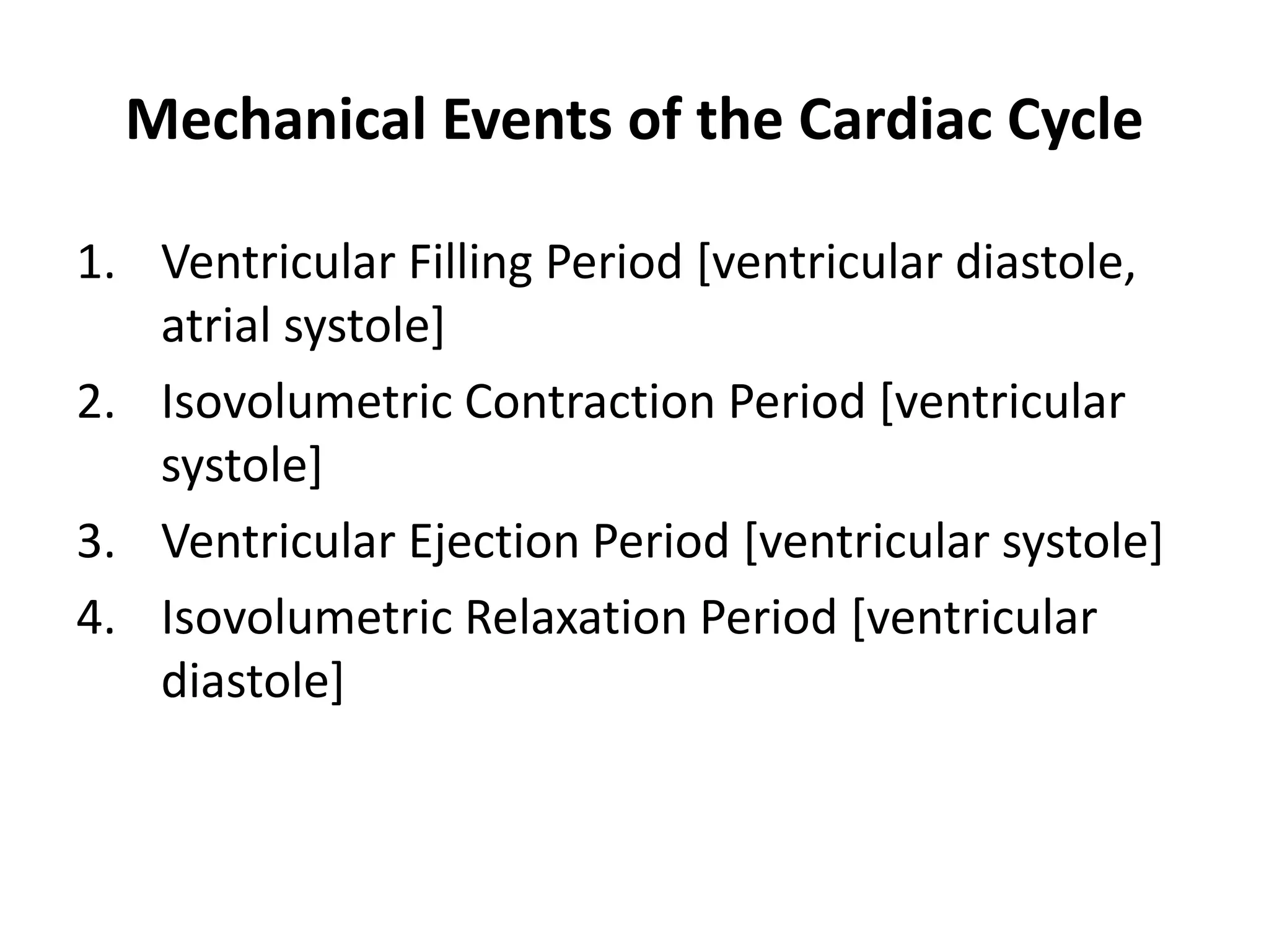 Mechanical Events of the Cardiac Cycle
1. Ventricular Filling Period [ventricular diastole,
atrial systole]
2. Isovolumetric Contraction Period [ventricular
systole]
3. Ventricular Ejection Period [ventricular systole]
4. Isovolumetric Relaxation Period [ventricular
diastole]
 