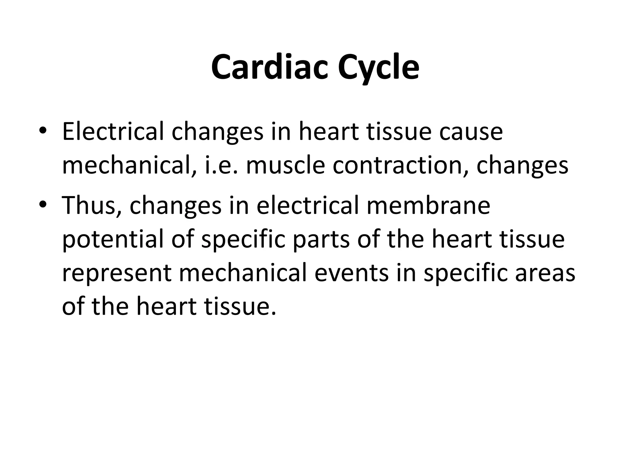 Cardiac Cycle
• Electrical changes in heart tissue cause
mechanical, i.e. muscle contraction, changes
• Thus, changes in electrical membrane
potential of specific parts of the heart tissue
represent mechanical events in specific areas
of the heart tissue.
 