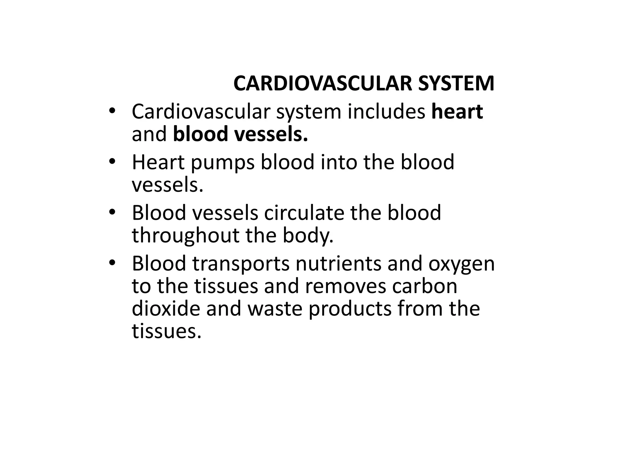 CARDIOVASCULAR SYSTEM
• Cardiovascular system includes heart
and blood vessels.
• Heart pumps blood into the blood
vessels.
• Blood vessels circulate the blood
throughout the body.
• Blood transports nutrients and oxygen
to the tissues and removes carbon
dioxide and waste products from the
tissues.
 