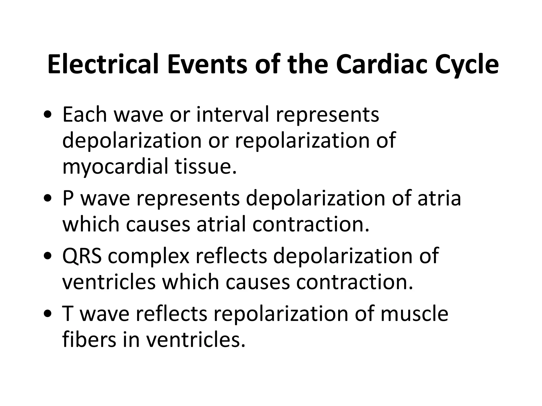 Electrical Events of the Cardiac Cycle
• Each wave or interval represents
depolarization or repolarization of
myocardial tissue.
• P wave represents depolarization of atria
which causes atrial contraction.
• QRS complex reflects depolarization of
ventricles which causes contraction.
• T wave reflects repolarization of muscle
fibers in ventricles.
 