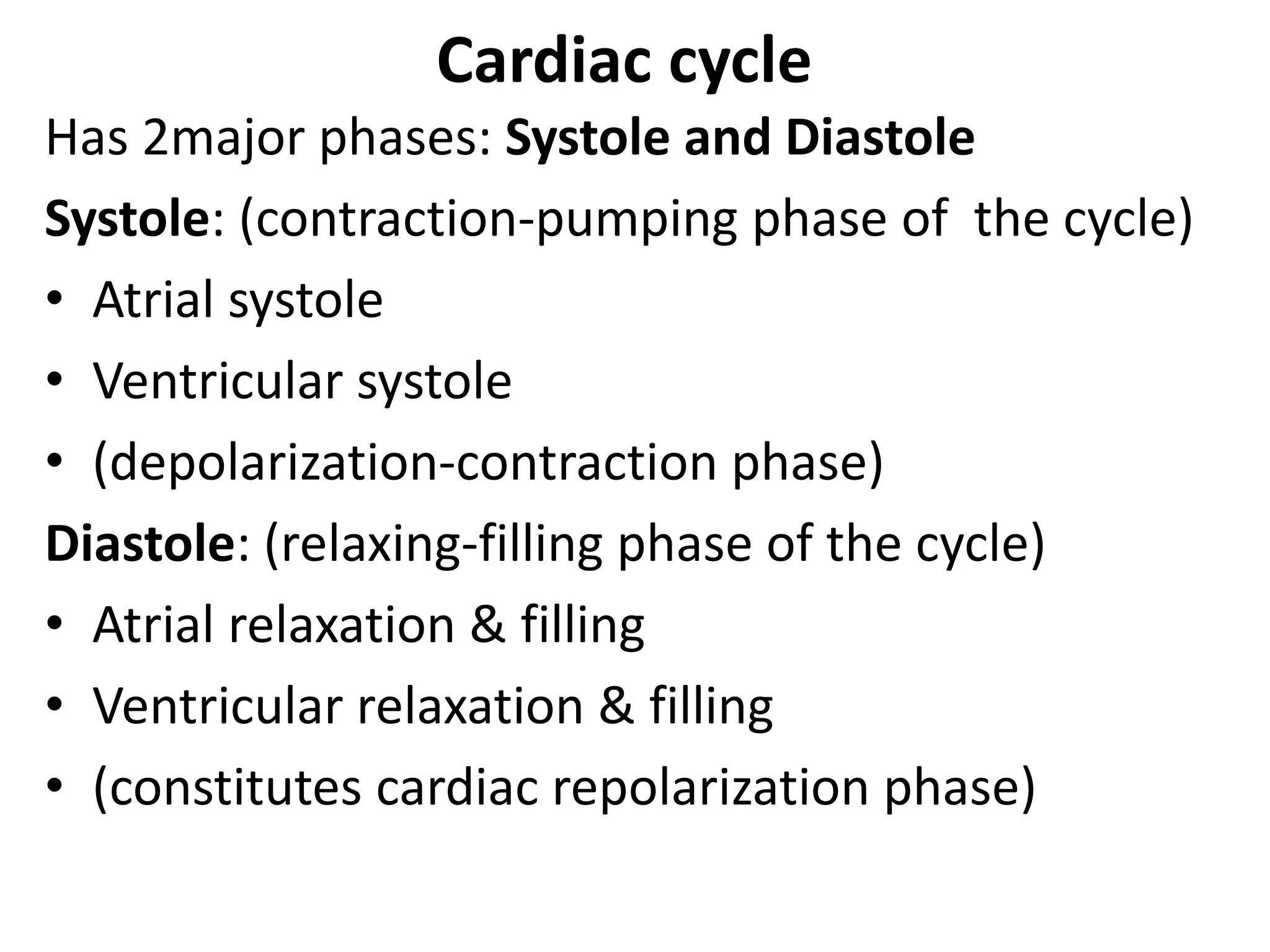 Cardiac cycle
Has 2major phases: Systole and Diastole
Systole: (contraction-pumping phase of the cycle)
• Atrial systole
• Ventricular systole
• (depolarization-contraction phase)
Diastole: (relaxing-filling phase of the cycle)
• Atrial relaxation & filling
• Ventricular relaxation & filling
• (constitutes cardiac repolarization phase)
 