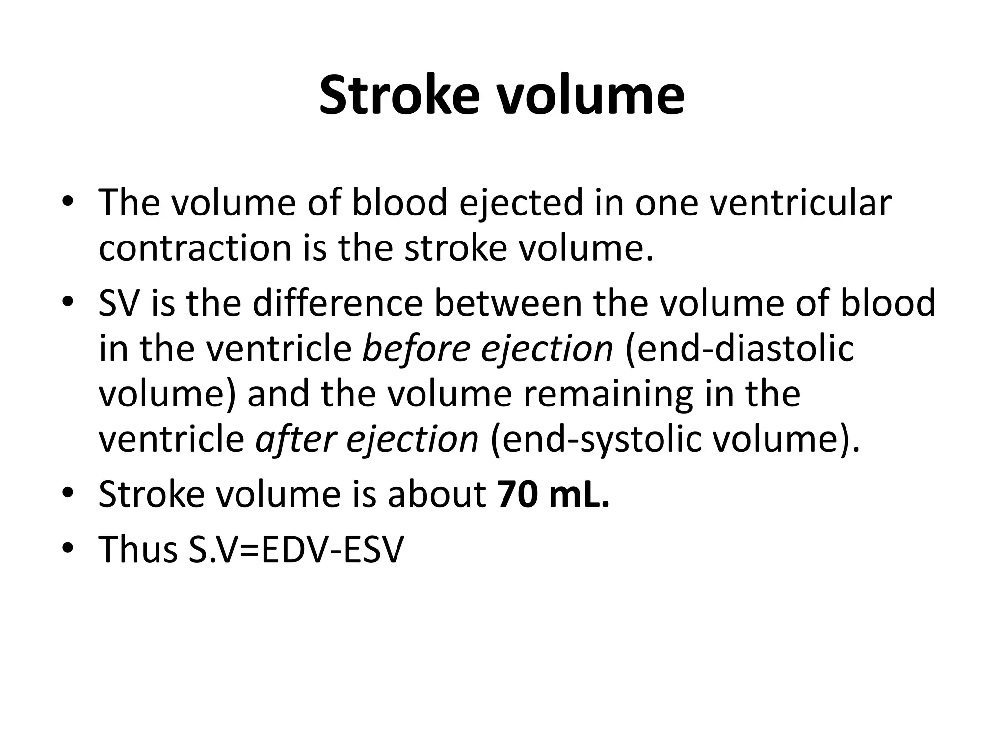 Stroke volume
• The volume of blood ejected in one ventricular
contraction is the stroke volume.
• SV is the difference between the volume of blood
in the ventricle before ejection (end-diastolic
volume) and the volume remaining in the
ventricle after ejection (end-systolic volume).
• Stroke volume is about 70 mL.
• Thus S.V=EDV-ESV
 