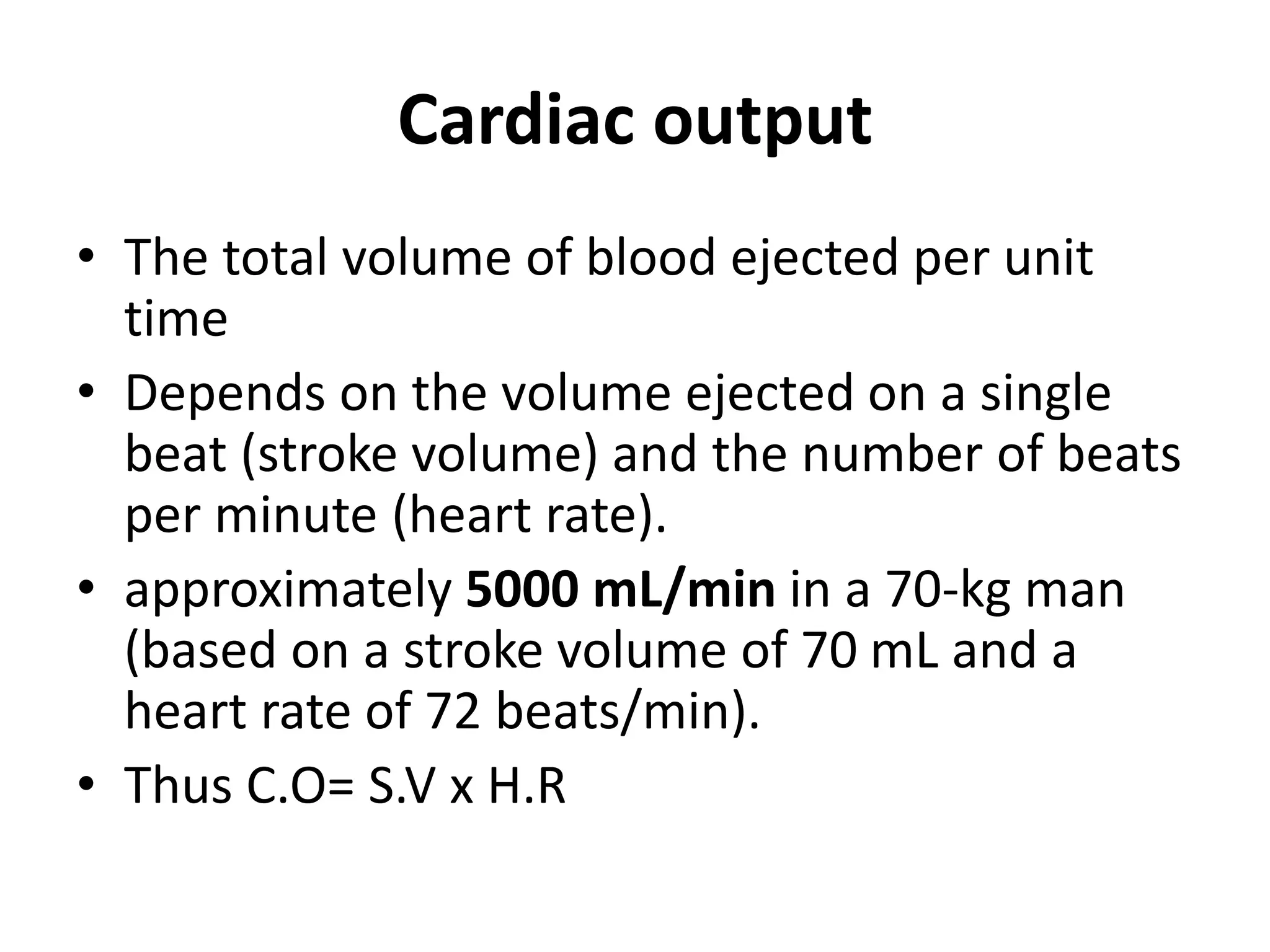 Cardiac output
• The total volume of blood ejected per unit
time
• Depends on the volume ejected on a single
beat (stroke volume) and the number of beats
per minute (heart rate).
• approximately 5000 mL/min in a 70-kg man
(based on a stroke volume of 70 mL and a
heart rate of 72 beats/min).
• Thus C.O= S.V x H.R
 