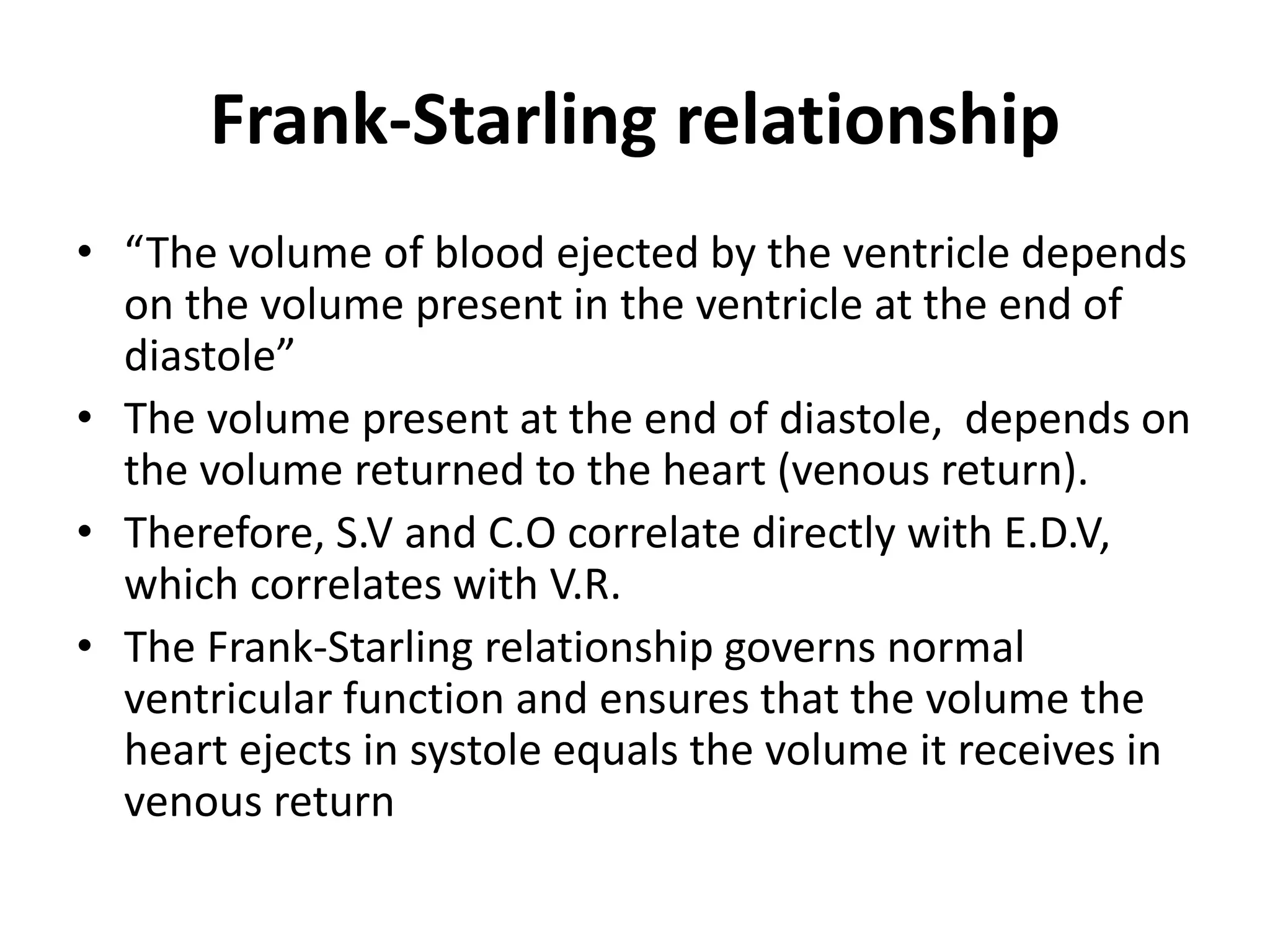Frank-Starling relationship
• “The volume of blood ejected by the ventricle depends
on the volume present in the ventricle at the end of
diastole”
• The volume present at the end of diastole, depends on
the volume returned to the heart (venous return).
• Therefore, S.V and C.O correlate directly with E.D.V,
which correlates with V.R.
• The Frank-Starling relationship governs normal
ventricular function and ensures that the volume the
heart ejects in systole equals the volume it receives in
venous return
 