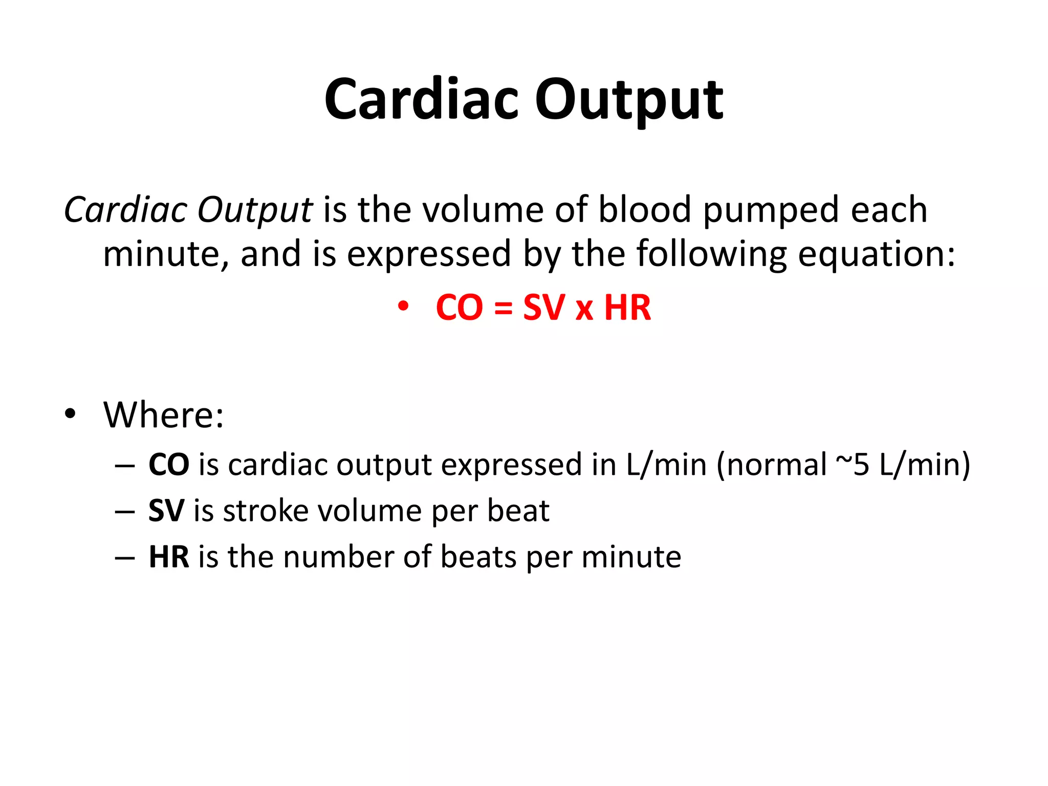 Cardiac Output
Cardiac Output is the volume of blood pumped each
minute, and is expressed by the following equation:
• CO = SV x HR
• Where:
– CO is cardiac output expressed in L/min (normal ~5 L/min)
– SV is stroke volume per beat
– HR is the number of beats per minute
 