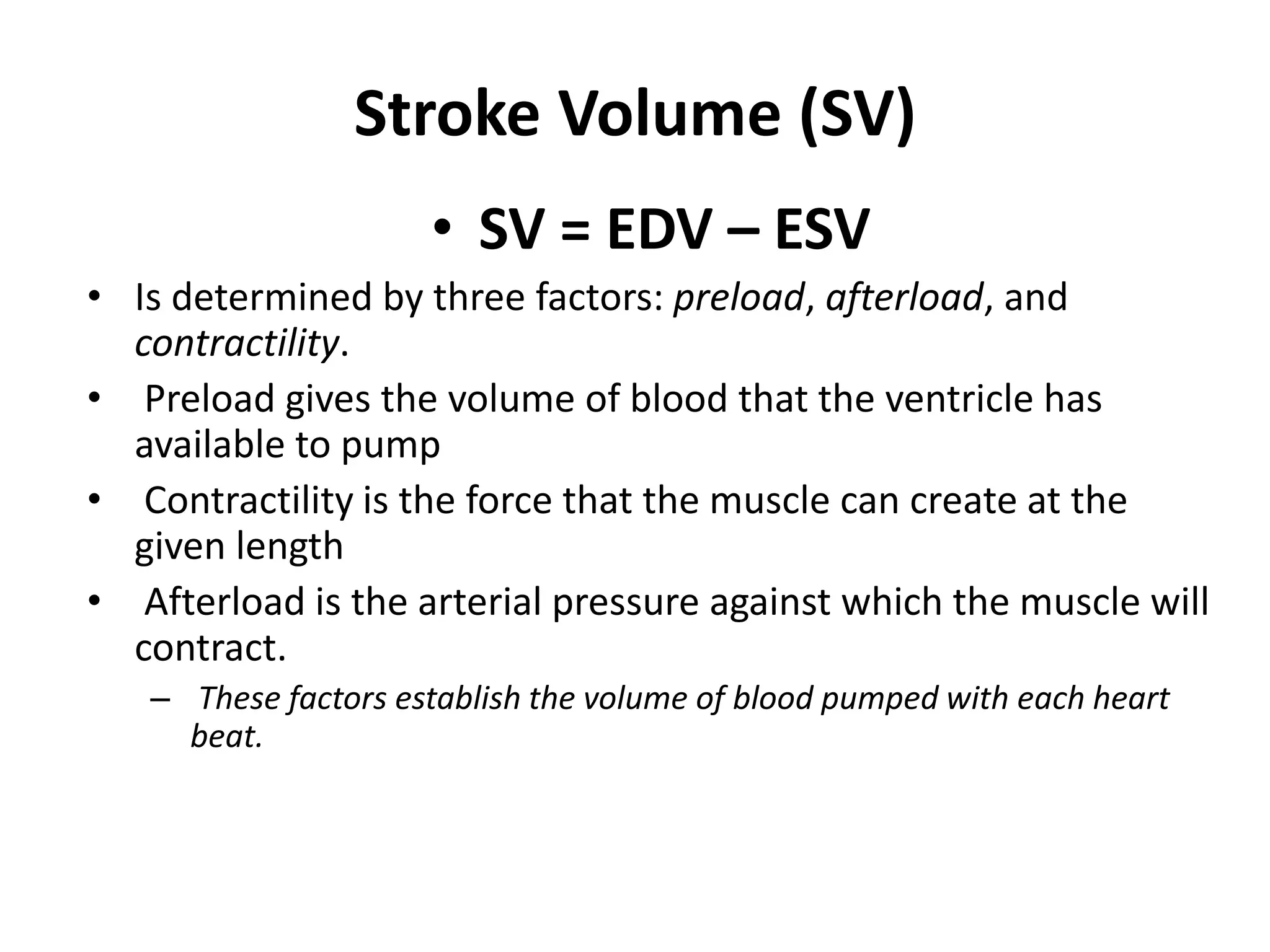 Stroke Volume (SV)
• SV = EDV – ESV
• Is determined by three factors: preload, afterload, and
contractility.
• Preload gives the volume of blood that the ventricle has
available to pump
• Contractility is the force that the muscle can create at the
given length
• Afterload is the arterial pressure against which the muscle will
contract.
– These factors establish the volume of blood pumped with each heart
beat.
 