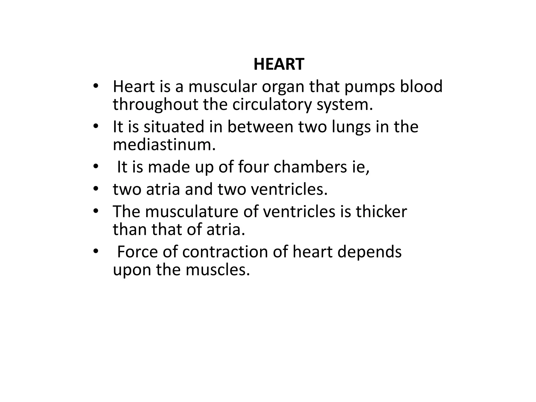 HEART
• Heart is a muscular organ that pumps blood
throughout the circulatory system.
• It is situated in between two lungs in the
mediastinum.
• It is made up of four chambers ie,
• two atria and two ventricles.
• The musculature of ventricles is thicker
than that of atria.
• Force of contraction of heart depends
upon the muscles.
 