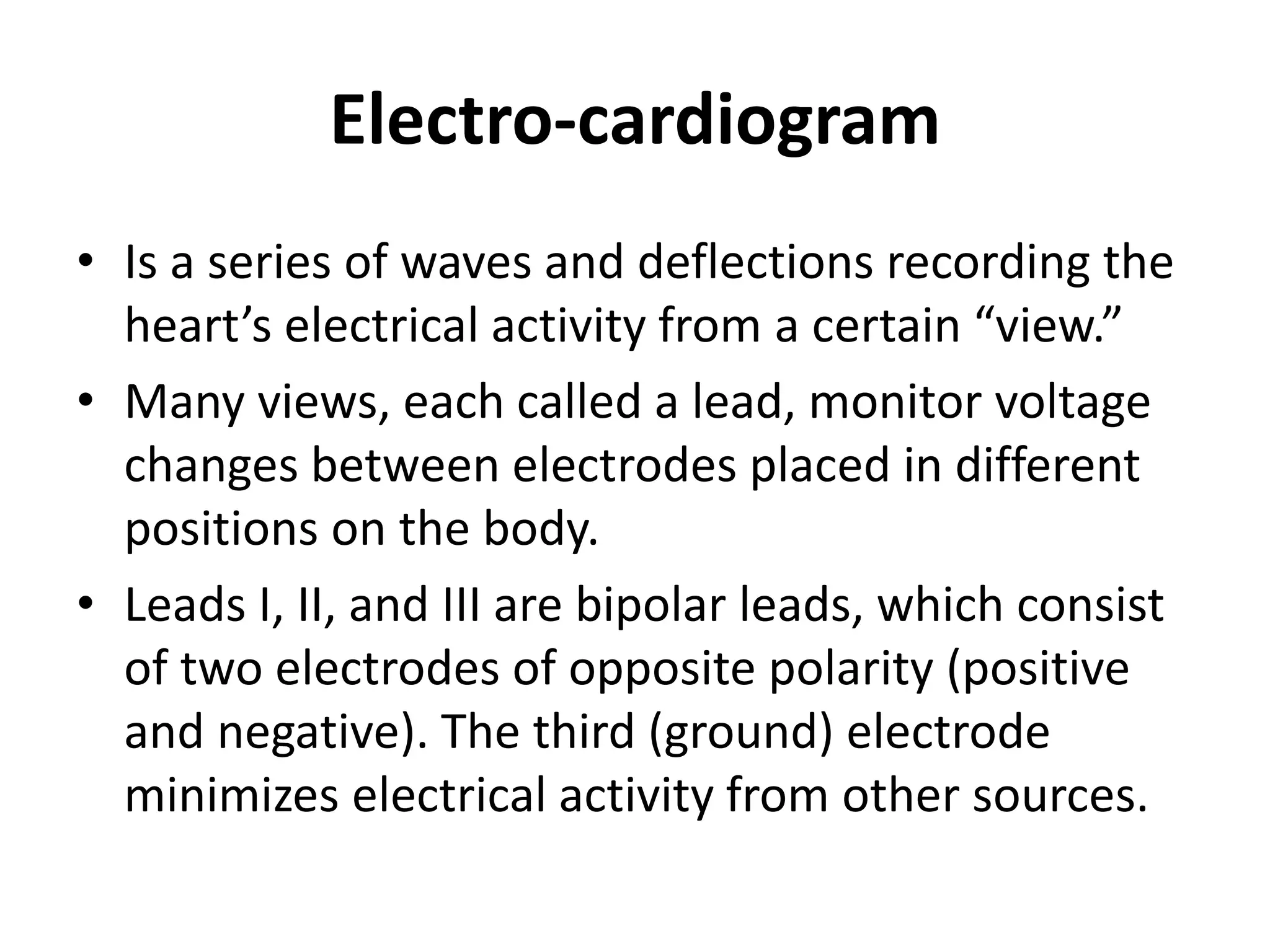 Electro-cardiogram
• Is a series of waves and deflections recording the
heart’s electrical activity from a certain “view.”
• Many views, each called a lead, monitor voltage
changes between electrodes placed in different
positions on the body.
• Leads I, II, and III are bipolar leads, which consist
of two electrodes of opposite polarity (positive
and negative). The third (ground) electrode
minimizes electrical activity from other sources.
 