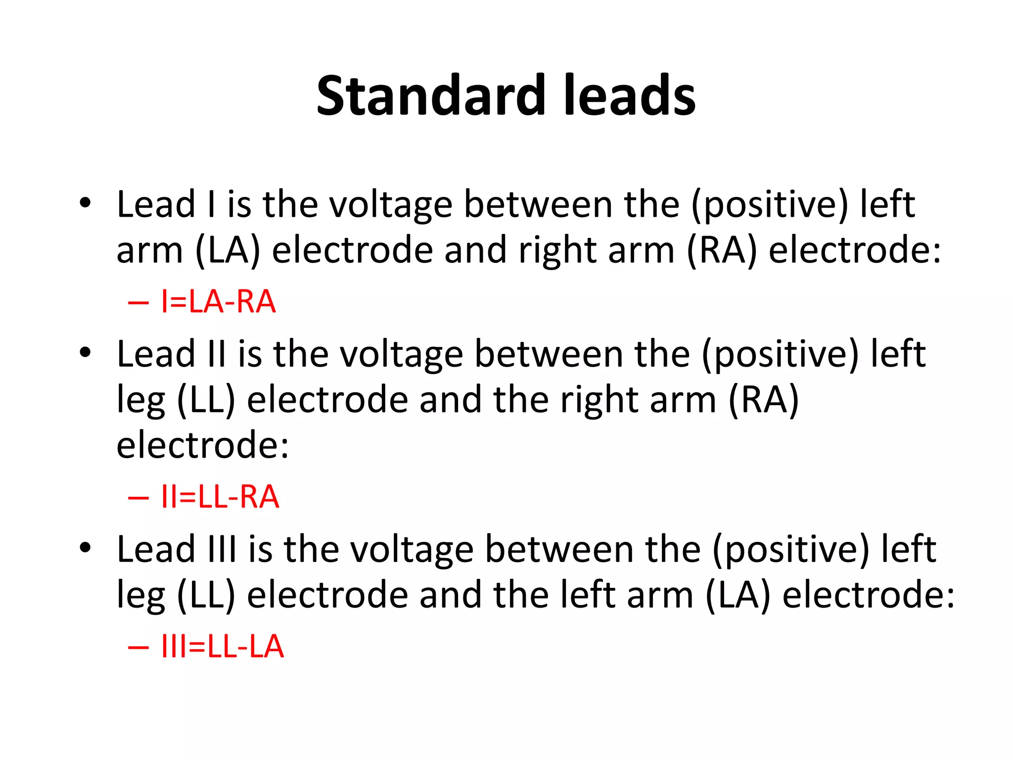 Standard leads
• Lead I is the voltage between the (positive) left
arm (LA) electrode and right arm (RA) electrode:
– I=LA-RA
• Lead II is the voltage between the (positive) left
leg (LL) electrode and the right arm (RA)
electrode:
– II=LL-RA
• Lead III is the voltage between the (positive) left
leg (LL) electrode and the left arm (LA) electrode:
– III=LL-LA
 