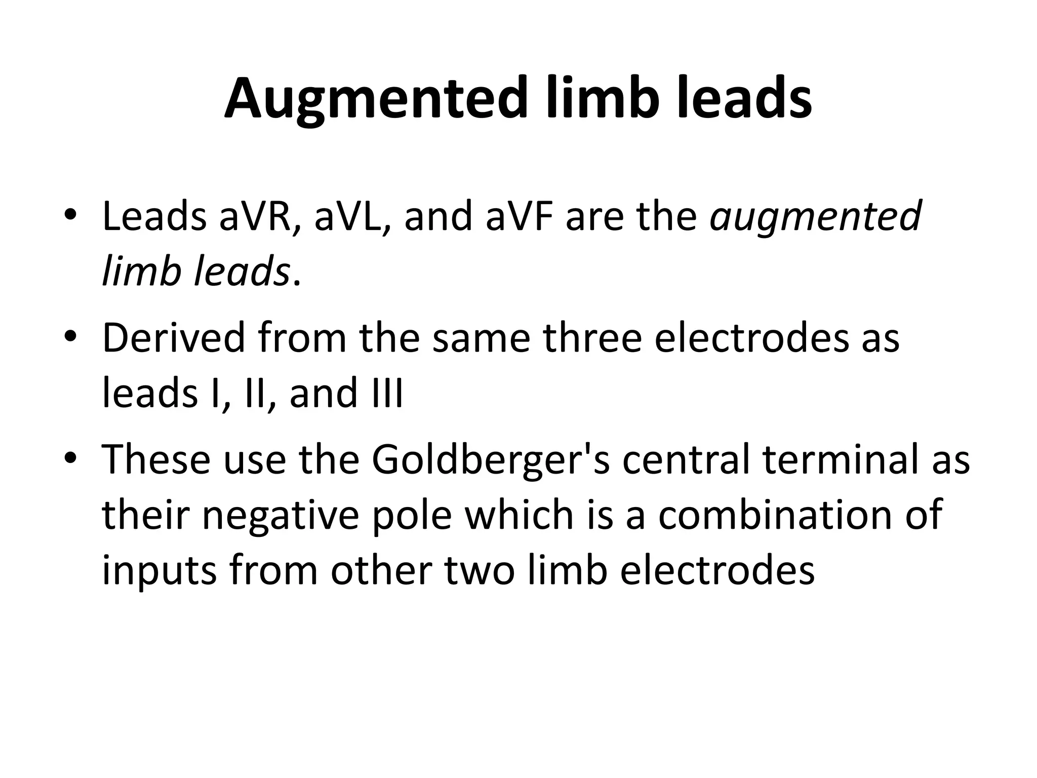 Augmented limb leads
• Leads aVR, aVL, and aVF are the augmented
limb leads.
• Derived from the same three electrodes as
leads I, II, and III
• These use the Goldberger's central terminal as
their negative pole which is a combination of
inputs from other two limb electrodes
 