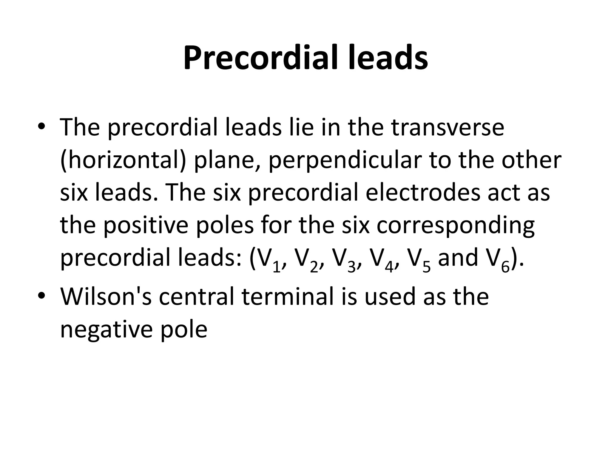 Precordial leads
• The precordial leads lie in the transverse
(horizontal) plane, perpendicular to the other
six leads. The six precordial electrodes act as
the positive poles for the six corresponding
precordial leads: (V1, V2, V3, V4, V5 and V6).
• Wilson's central terminal is used as the
negative pole
 
