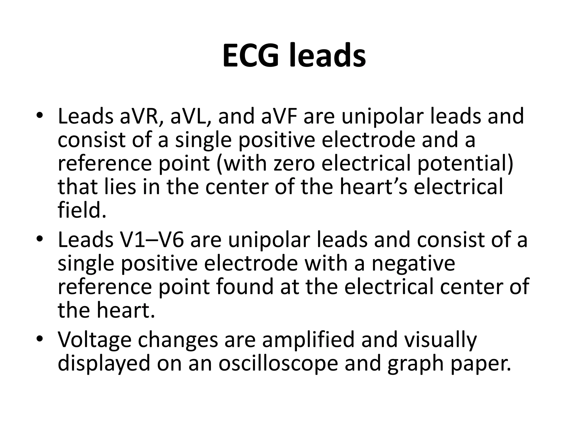 ECG leads
• Leads aVR, aVL, and aVF are unipolar leads and
consist of a single positive electrode and a
reference point (with zero electrical potential)
that lies in the center of the heart’s electrical
field.
• Leads V1–V6 are unipolar leads and consist of a
single positive electrode with a negative
reference point found at the electrical center of
the heart.
• Voltage changes are amplified and visually
displayed on an oscilloscope and graph paper.
 