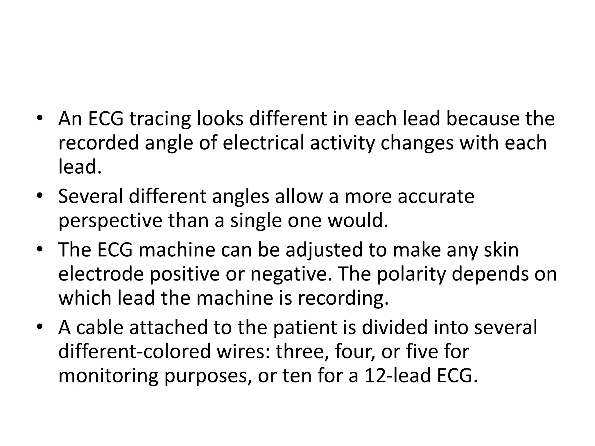 • An ECG tracing looks different in each lead because the
recorded angle of electrical activity changes with each
lead.
• Several different angles allow a more accurate
perspective than a single one would.
• The ECG machine can be adjusted to make any skin
electrode positive or negative. The polarity depends on
which lead the machine is recording.
• A cable attached to the patient is divided into several
different-colored wires: three, four, or five for
monitoring purposes, or ten for a 12-lead ECG.
 