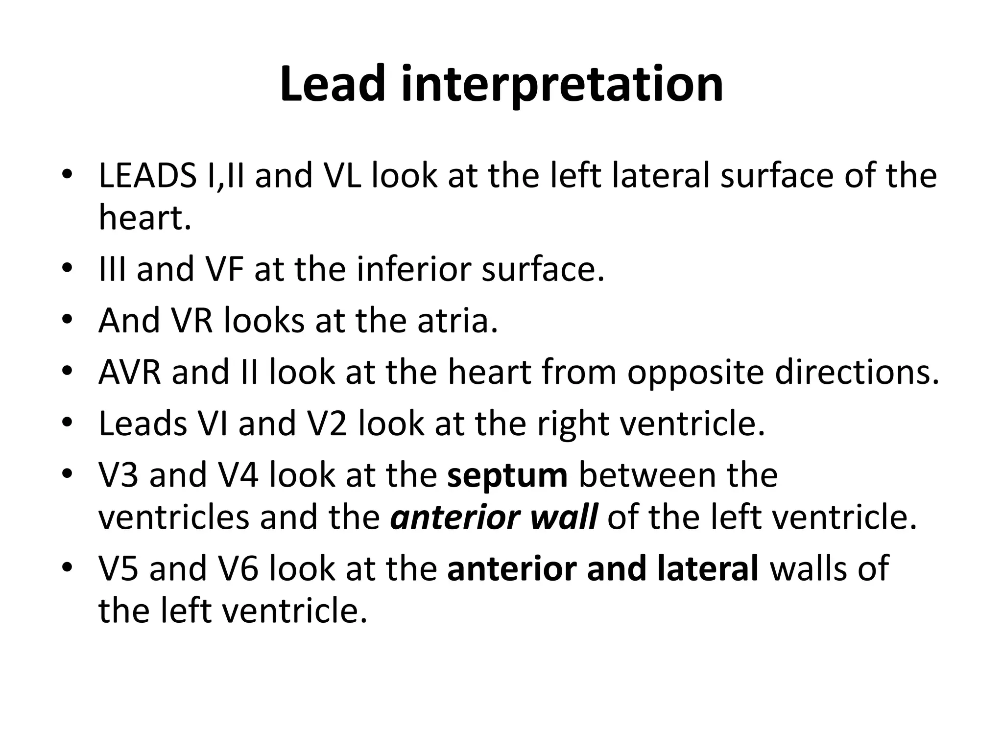 Lead interpretation
• LEADS I,II and VL look at the left lateral surface of the
heart.
• III and VF at the inferior surface.
• And VR looks at the atria.
• AVR and II look at the heart from opposite directions.
• Leads VI and V2 look at the right ventricle.
• V3 and V4 look at the septum between the
ventricles and the anterior wall of the left ventricle.
• V5 and V6 look at the anterior and lateral walls of
the left ventricle.
 