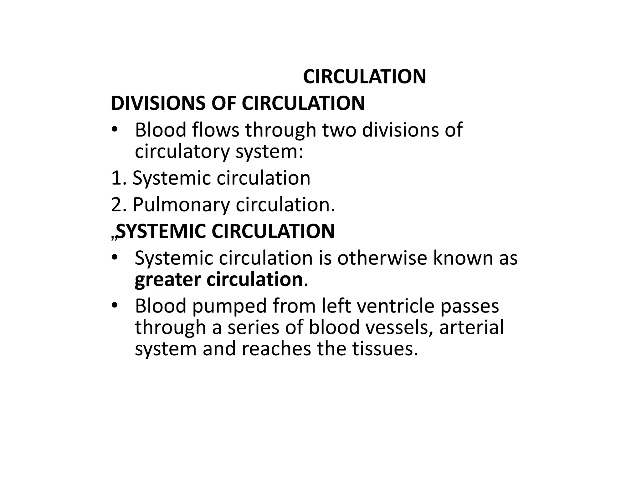 CIRCULATION
DIVISIONS OF CIRCULATION
• Blood flows through two divisions of
circulatory system:
1. Systemic circulation
2. Pulmonary circulation.
„SYSTEMIC CIRCULATION
• Systemic circulation is otherwise known as
greater circulation.
• Blood pumped from left ventricle passes
through a series of blood vessels, arterial
system and reaches the tissues.
 
