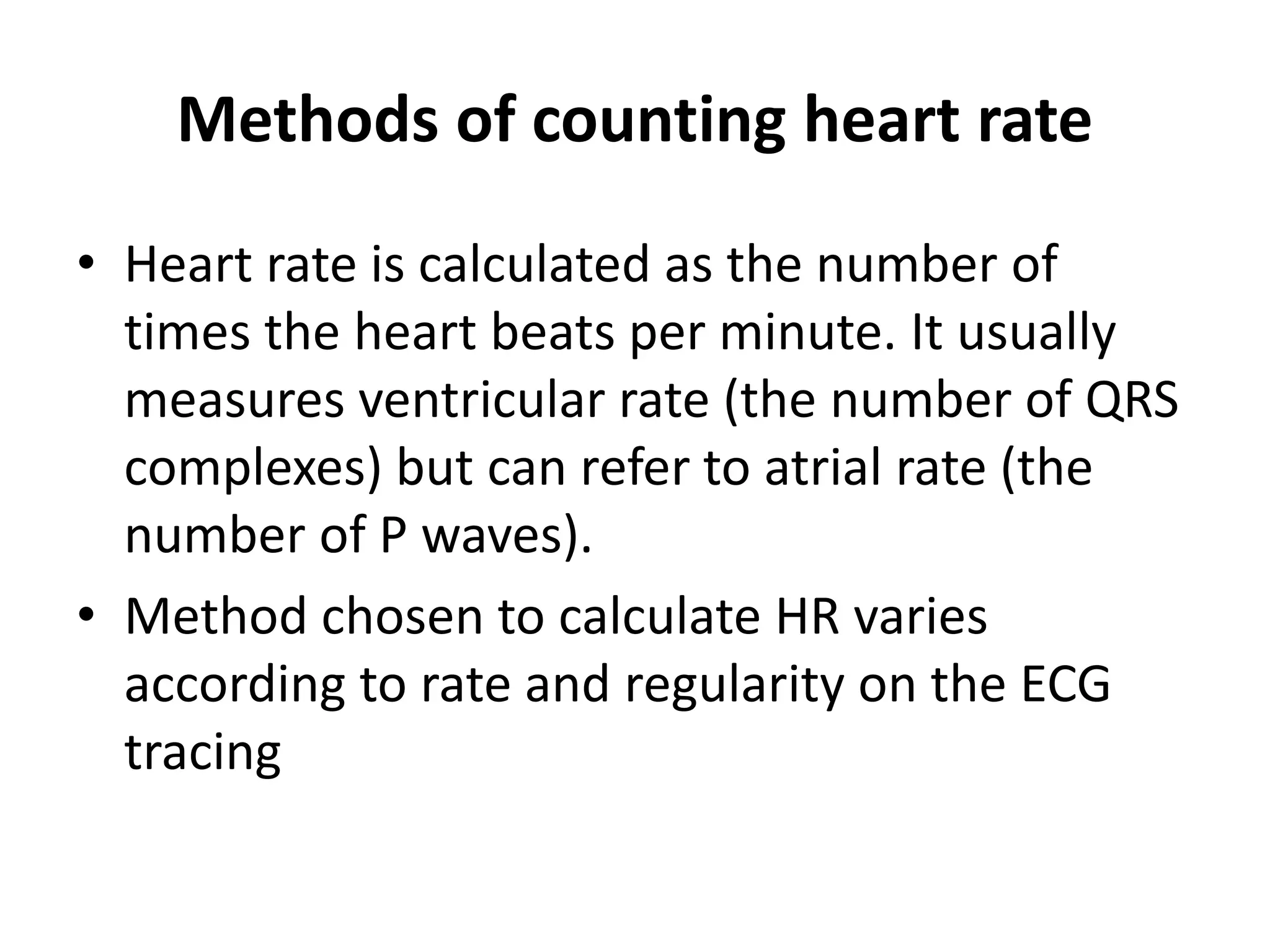 Methods of counting heart rate
• Heart rate is calculated as the number of
times the heart beats per minute. It usually
measures ventricular rate (the number of QRS
complexes) but can refer to atrial rate (the
number of P waves).
• Method chosen to calculate HR varies
according to rate and regularity on the ECG
tracing
 