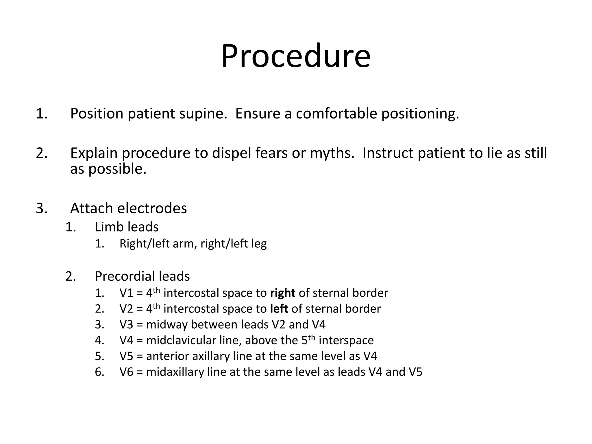 Procedure
1. Position patient supine. Ensure a comfortable positioning.
2. Explain procedure to dispel fears or myths. Instruct patient to lie as still
as possible.
3. Attach electrodes
1. Limb leads
1. Right/left arm, right/left leg
2. Precordial leads
1. V1 = 4th intercostal space to right of sternal border
2. V2 = 4th intercostal space to left of sternal border
3. V3 = midway between leads V2 and V4
4. V4 = midclavicular line, above the 5th interspace
5. V5 = anterior axillary line at the same level as V4
6. V6 = midaxillary line at the same level as leads V4 and V5
 