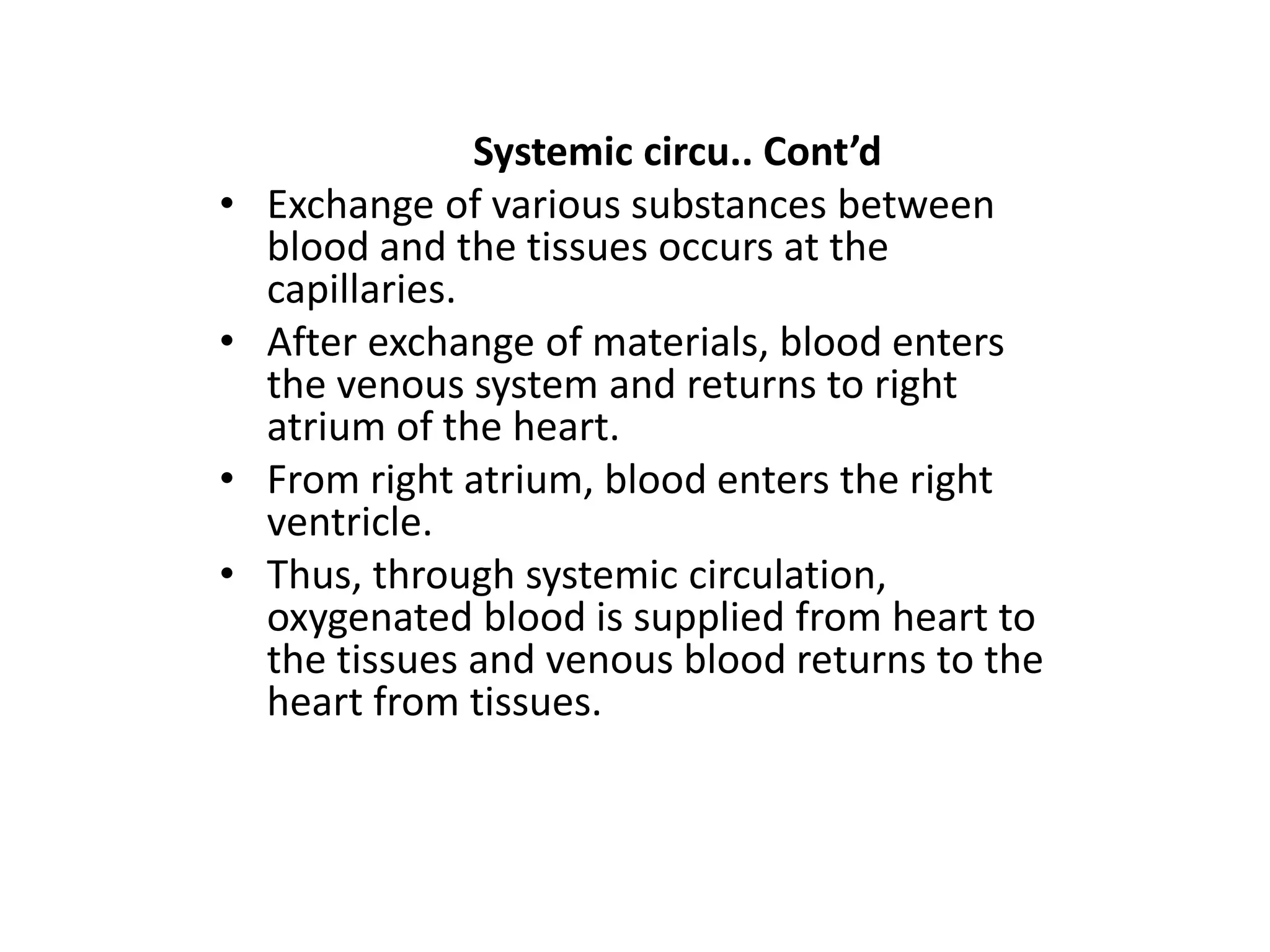 Systemic circu.. Cont’d
• Exchange of various substances between
blood and the tissues occurs at the
capillaries.
• After exchange of materials, blood enters
the venous system and returns to right
atrium of the heart.
• From right atrium, blood enters the right
ventricle.
• Thus, through systemic circulation,
oxygenated blood is supplied from heart to
the tissues and venous blood returns to the
heart from tissues.
 