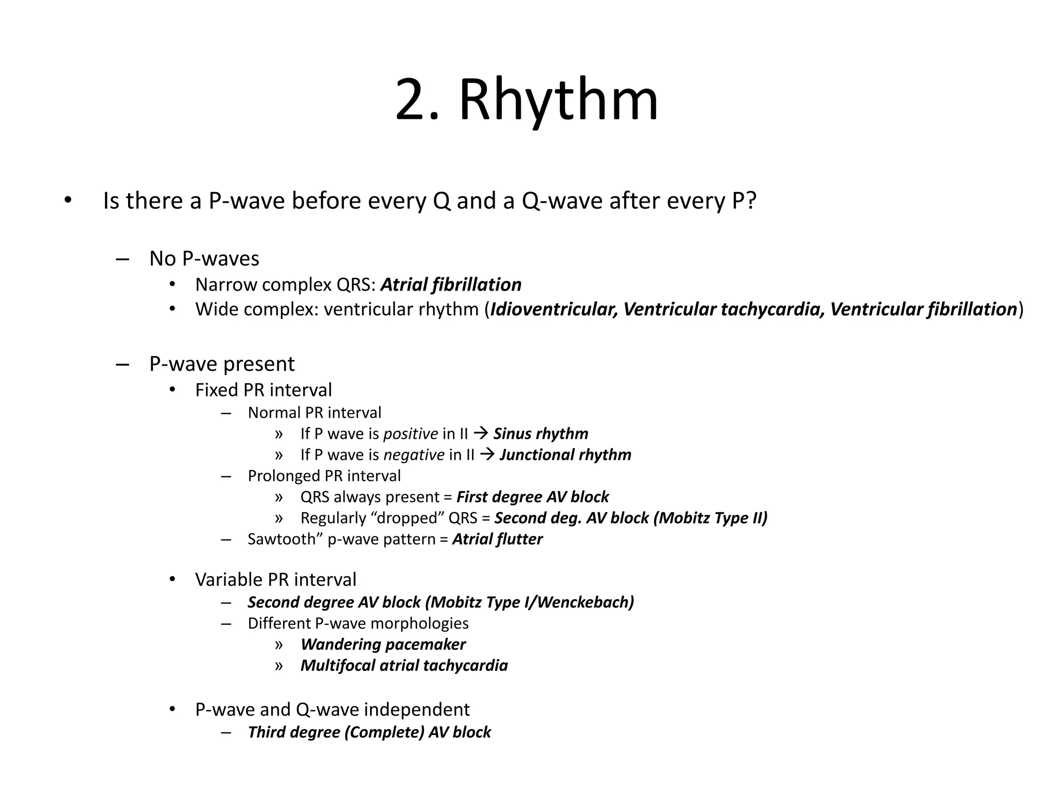 2. Rhythm
• Is there a P-wave before every Q and a Q-wave after every P?
– No P-waves
• Narrow complex QRS: Atrial fibrillation
• Wide complex: ventricular rhythm (Idioventricular, Ventricular tachycardia, Ventricular fibrillation)
– P-wave present
• Fixed PR interval
– Normal PR interval
» If P wave is positive in II → Sinus rhythm
» If P wave is negative in II → Junctional rhythm
– Prolonged PR interval
» QRS always present = First degree AV block
» Regularly “dropped” QRS = Second deg. AV block (Mobitz Type II)
– Sawtooth” p-wave pattern = Atrial flutter
• Variable PR interval
– Second degree AV block (Mobitz Type I/Wenckebach)
– Different P-wave morphologies
» Wandering pacemaker
» Multifocal atrial tachycardia
• P-wave and Q-wave independent
– Third degree (Complete) AV block
 