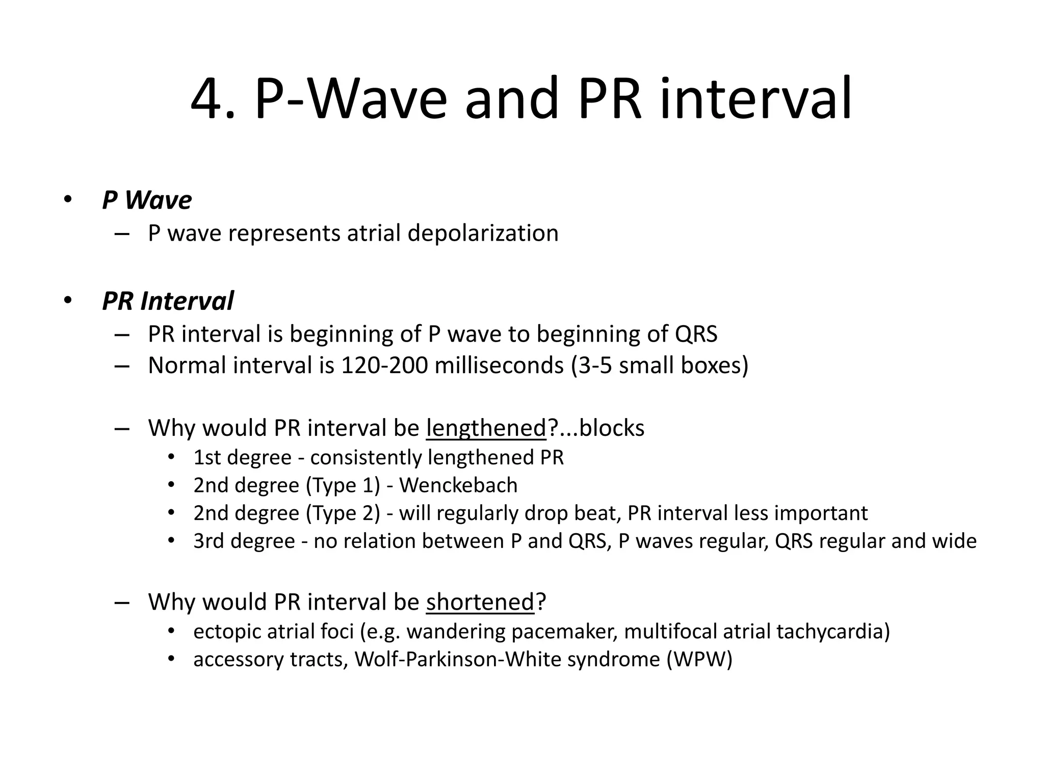4. P-Wave and PR interval
• P Wave
– P wave represents atrial depolarization
• PR Interval
– PR interval is beginning of P wave to beginning of QRS
– Normal interval is 120-200 milliseconds (3-5 small boxes)
– Why would PR interval be lengthened?...blocks
• 1st degree - consistently lengthened PR
• 2nd degree (Type 1) - Wenckebach
• 2nd degree (Type 2) - will regularly drop beat, PR interval less important
• 3rd degree - no relation between P and QRS, P waves regular, QRS regular and wide
– Why would PR interval be shortened?
• ectopic atrial foci (e.g. wandering pacemaker, multifocal atrial tachycardia)
• accessory tracts, Wolf-Parkinson-White syndrome (WPW)
 