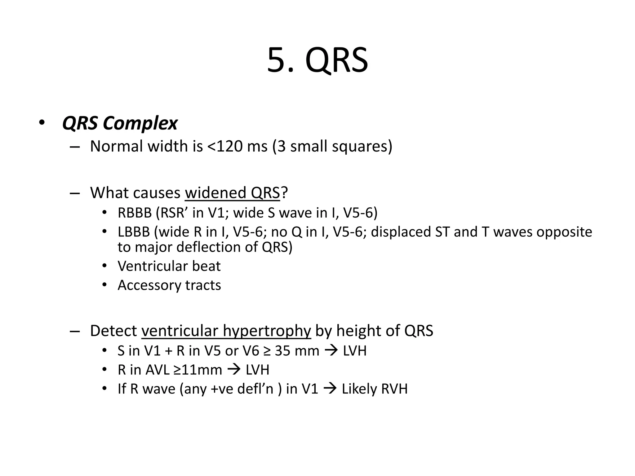 5. QRS
• QRS Complex
– Normal width is <120 ms (3 small squares)
– What causes widened QRS?
• RBBB (RSR’ in V1; wide S wave in I, V5-6)
• LBBB (wide R in I, V5-6; no Q in I, V5-6; displaced ST and T waves opposite
to major deflection of QRS)
• Ventricular beat
• Accessory tracts
– Detect ventricular hypertrophy by height of QRS
• S in V1 + R in V5 or V6 ≥ 35 mm → LVH
• R in AVL ≥11mm → LVH
• If R wave (any +ve defl’n ) in V1 → Likely RVH
 