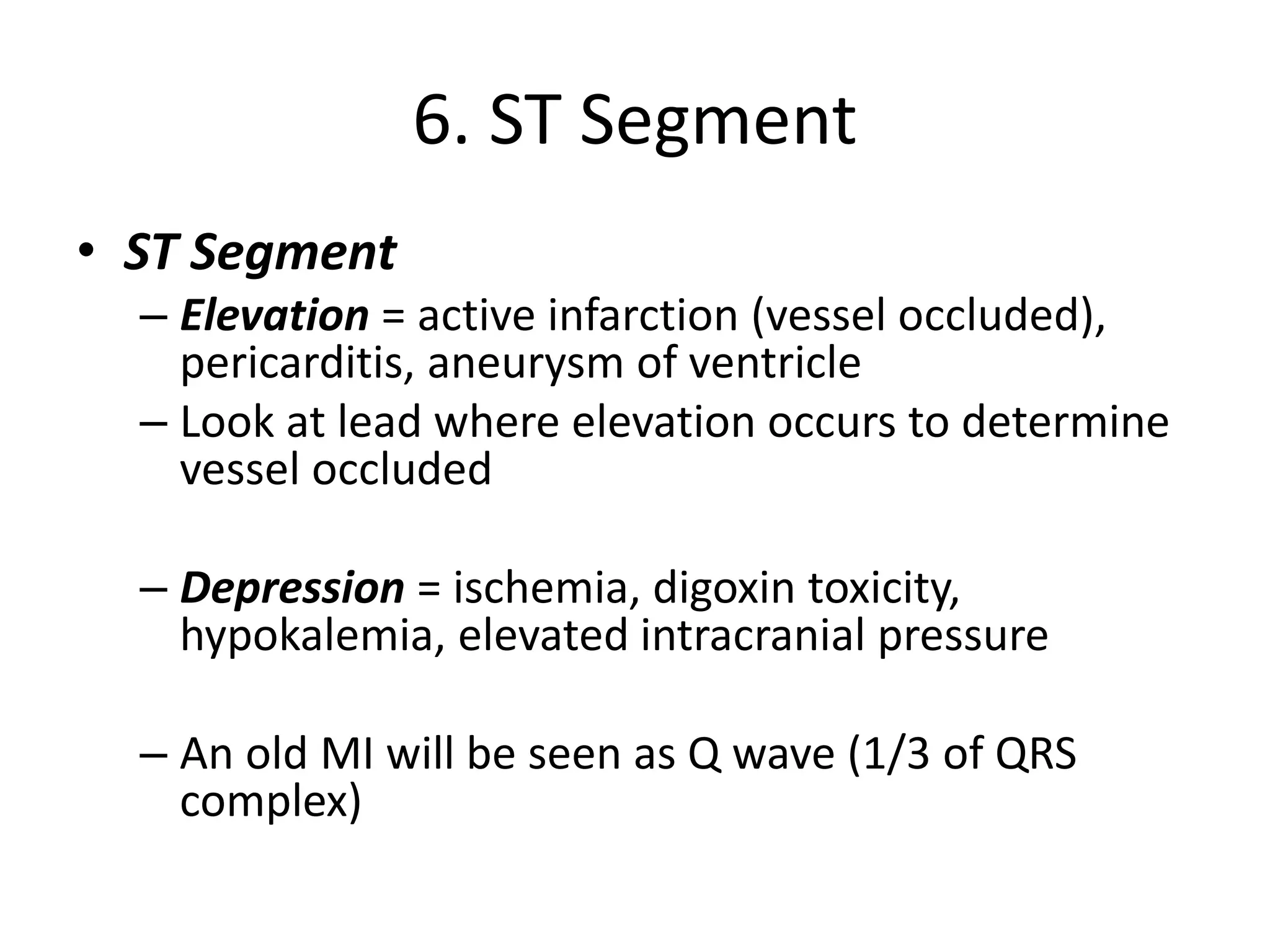 6. ST Segment
• ST Segment
– Elevation = active infarction (vessel occluded),
pericarditis, aneurysm of ventricle
– Look at lead where elevation occurs to determine
vessel occluded
– Depression = ischemia, digoxin toxicity,
hypokalemia, elevated intracranial pressure
– An old MI will be seen as Q wave (1/3 of QRS
complex)
 