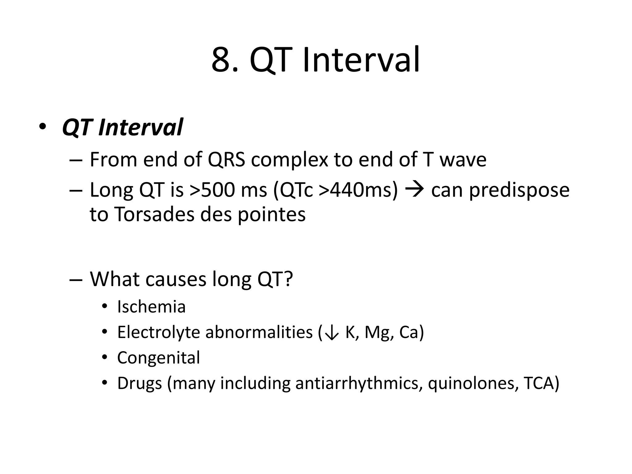8. QT Interval
• QT Interval
– From end of QRS complex to end of T wave
– Long QT is >500 ms (QTc >440ms) → can predispose
to Torsades des pointes
– What causes long QT?
• Ischemia
• Electrolyte abnormalities (↓ K, Mg, Ca)
• Congenital
• Drugs (many including antiarrhythmics, quinolones, TCA)
 