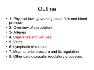 Outline
• 1- Physical laws governing blood flow and blood
  pressure
• 2- Overview of vasculature
• 3- Arteries
• 4. Capillaries and venules
• 5. Veins
• 6. Lymphatic circulation
• 7. Mean arterial pressure and its regulation
• 8. Other cardiovascular regulatory processes
 