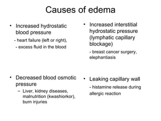 Causes of edema
• Increased hydrostatic             • Increased interstitial
  blood pressure                      hydrostatic pressure
 - heart failure (left or right),
                                      (lymphatic capillary
                                      blockage)
  - excess fluid in the blood
                                      - breast cancer surgery,
                                      elephantiasis



• Decreased blood osmotic           • Leaking capillary wall
  pressure                            - histamine release during
   – Liver, kidney diseases,
                                      allergic reaction
     malnutrition (kwashiorkor),
     burn injuries
 