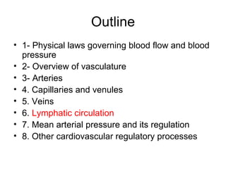 Outline
• 1- Physical laws governing blood flow and blood
  pressure
• 2- Overview of vasculature
• 3- Arteries
• 4. Capillaries and venules
• 5. Veins
• 6. Lymphatic circulation
• 7. Mean arterial pressure and its regulation
• 8. Other cardiovascular regulatory processes
 
