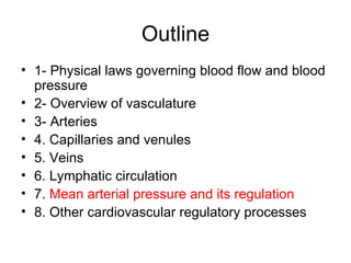 Outline
• 1- Physical laws governing blood flow and blood
  pressure
• 2- Overview of vasculature
• 3- Arteries
• 4. Capillaries and venules
• 5. Veins
• 6. Lymphatic circulation
• 7. Mean arterial pressure and its regulation
• 8. Other cardiovascular regulatory processes
 