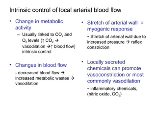 Intrinsic control of local arterial blood flow
• Change in metabolic              • Stretch of arterial wall =
  activity                           myogenic response
   – Usually linked to CO2 and       - Stretch of arterial wall due to
     O2 levels (↑ CO2                increased pressure  reflex
     vasodilation ↑ blood flow)      constriction
     intrinsic control

                                   • Locally secreted
• Changes in blood flow
                                     chemicals can promote
  - decreased blood flow            vasoconstriction or most
  increased metabolic wastes 
  vasodilation
                                     commonly vasodilation
                                     - inflammatory chemicals,
                                      (nitric oxide, CO2)
 