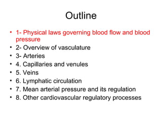 Outline
• 1- Physical laws governing blood flow and blood
  pressure
• 2- Overview of vasculature
• 3- Arteries
• 4. Capillaries and venules
• 5. Veins
• 6. Lymphatic circulation
• 7. Mean arterial pressure and its regulation
• 8. Other cardiovascular regulatory processes
 
