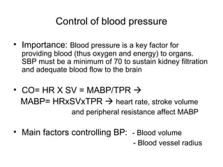 Control of blood pressure

• Importance: Blood pressure is a key factor for
  providing blood (thus oxygen and energy) to organs.
  SBP must be a minimum of 70 to sustain kidney filtration
  and adequate blood flow to the brain

• CO= HR X SV = MABP/TPR 
  MABP= HRxSVxTPR  heart rate, stroke volume
                 and peripheral resistance affect MABP

• Main factors controlling BP: - Blood volume
                                   - Blood vessel radius
 