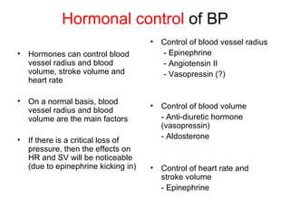 Hormonal control of BP
                                      •   Control of blood vessel radius
•   Hormones can control blood            - Epinephrine
    vessel radius and blood               - Angiotensin II
    volume, stroke volume and             - Vasopressin (?)
    heart rate

•   On a normal basis, blood
                                      •   Control of blood volume
    vessel radius and blood
    volume are the main factors           - Anti-diuretic hormone
                                          (vasopressin)
•                                         - Aldosterone
    If there is a critical loss of
    pressure, then the effects on
    HR and SV will be noticeable
    (due to epinephrine kicking in)   •   Control of heart rate and
                                          stroke volume
                                          - Epinephrine
 