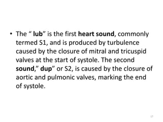 • The “ lub” is the first heart sound, commonly
termed S1, and is produced by turbulence
caused by the closure of mitral and tricuspid
valves at the start of systole. The second
sound,” dup” or S2, is caused by the closure of
aortic and pulmonic valves, marking the end
of systole.
17
 