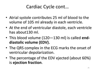 Cardiac Cycle cont…
• Atrial systole contributes 25 ml of blood to the
volume of 105 ml already in each ventricle.
• At the end of ventricular diastole, each ventricle
has about130 ml.
• This blood volume (120—130 ml) is called end-
diastolic volume (EDV).
• The QRS complex in the ECG marks the onset of
ventricular depolarization.
• The percentage of the EDV ejected (about 60%)
is ejection fraction.
26
 