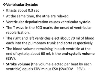 Ventricular Systole:
• It lasts about 0.3 sec
• At the same time, the atria are relaxed.
• Ventricular depolarization causes ventricular systole.
• The T wave in the ECG marks the onset of ventricular
repolarization.
• The right and left ventricles eject about 70 ml of blood
each into the pulmonary trunk and aorta respectively.
• The blood volume remaining in each ventricle at the
end of systole, about 60 ml, is the end-systolic volume
(ESV).
• Stroke volume (the volume ejected per beat by each
ventricle) equals EDV minus ESV (SV=EDV—ESV ). 27
 