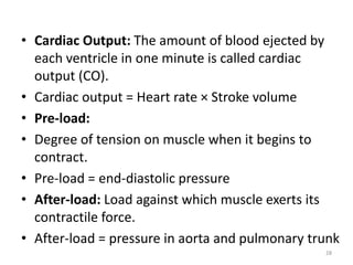 • Cardiac Output: The amount of blood ejected by
each ventricle in one minute is called cardiac
output (CO).
• Cardiac output = Heart rate × Stroke volume
• Pre-load:
• Degree of tension on muscle when it begins to
contract.
• Pre-load = end-diastolic pressure
• After-load: Load against which muscle exerts its
contractile force.
• After-load = pressure in aorta and pulmonary trunk
28
 