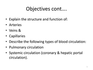Objectives cont….
• Explain the structure and function of:
• Arteries
• Veins &
• Capillaries
• Describe the following types of blood circulation:
• Pulmonary circulation
• Systemic circulation (coronary & hepatic portal
circulation).
3
 