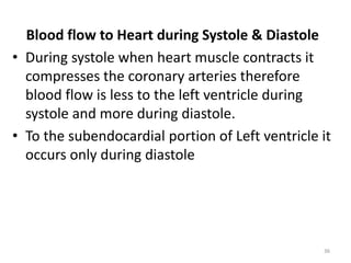 Blood flow to Heart during Systole & Diastole
• During systole when heart muscle contracts it
compresses the coronary arteries therefore
blood flow is less to the left ventricle during
systole and more during diastole.
• To the subendocardial portion of Left ventricle it
occurs only during diastole
36
 