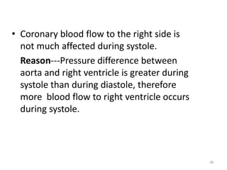 • Coronary blood flow to the right side is
not much affected during systole.
Reason---Pressure difference between
aorta and right ventricle is greater during
systole than during diastole, therefore
more blood flow to right ventricle occurs
during systole.
38
 