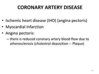 CORONARY ARTERY DISEASE
• Ischemic heart disease (IHD) (angina pectoris)
• Myocardial Infarction
• Angina pectoris:
– there is reduced coronary artery blood flow due to
atherosclerosis (cholestrol deposition -- Plaque)
39
 
